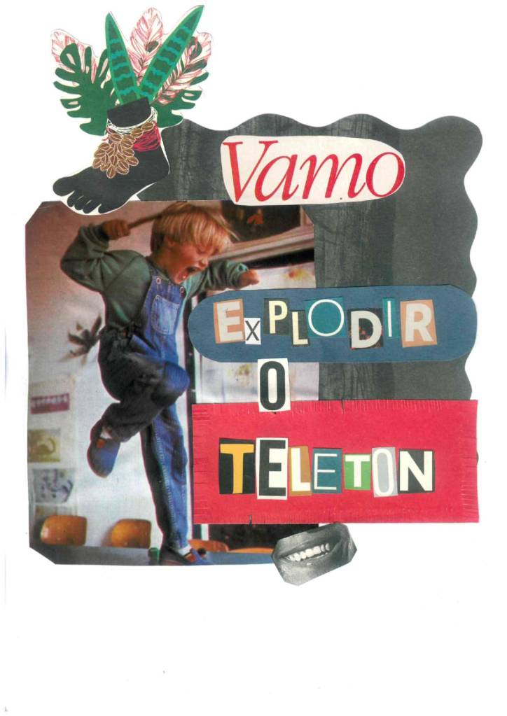 colagem analógica de revistas em cima de um papel branco. Fundo escuro recortado em ondas, em cima dele a imagem de um garotinho loiro, pulando de forma vibrante e rebelde com um pé só e segurandoma vareta na mão. Ao lado direto da imagem, uma faixa azul e outra vermelha e escrito com letras variadas de revista a frase: Vamo explodir o Teleton. Na parte superior esquerda, um desenho de um pé preto com contas enroladas nos tornozelos e folhas verdes, no canto inferior direito uma boca sorridente. O garotinho parece que vai bater na palavra explodir com muita força.